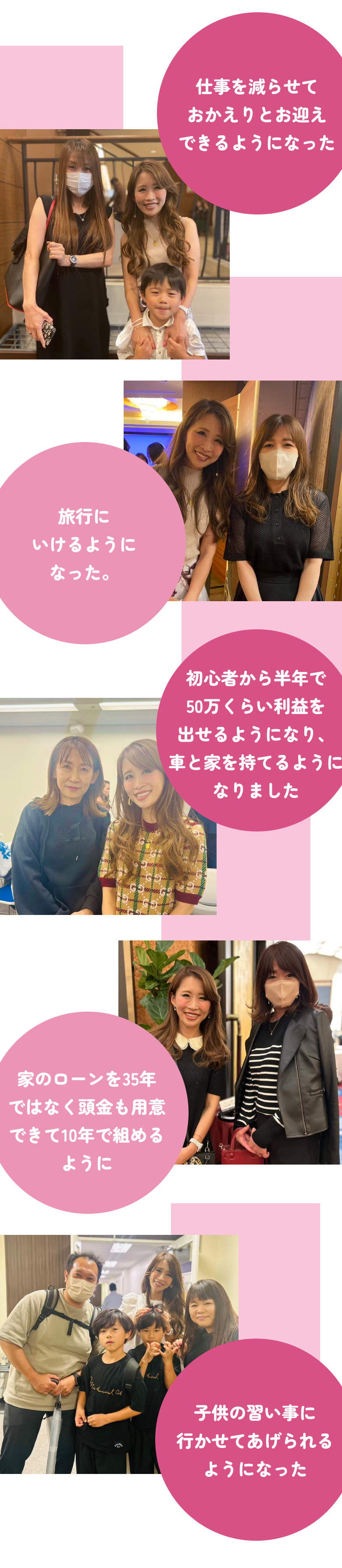 仕事を減らせておかえりとお迎えできるようになった 初心者から半年で50万くらい利益をだせるようになり、車と家を持てるようになりました 旅行にいけるようになった。 家のローンを35年ではなく頭金も用意できて10年で組めるように 子供の習い事に行かせてあげられるようになった