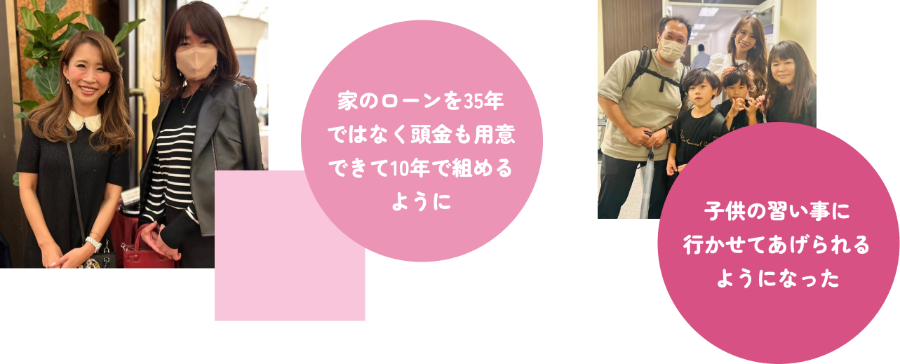 家のローンを35年ではなく頭金も用意できて10年で組めるように 子供の習い事に行かせてあげられるようになった