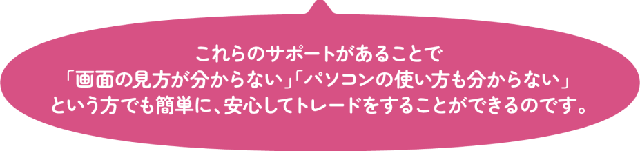 これらのサポートがあることで「画面の見方が分からない」「パソコンの使い方も分からない」という方でも簡単に、安心してトレードをすることができるのです。