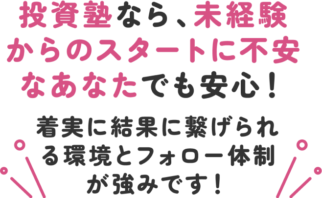 投資塾なら、未経験からのスタートに不安なあなたでも安心！着実に結果に繋げられる環境とフォロー体制が強みです！