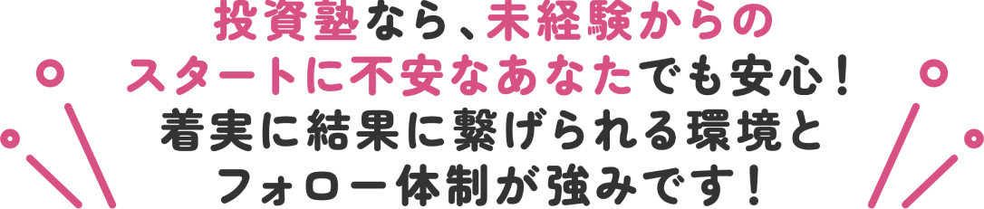 投資塾なら、未経験からのスタートに不安なあなたでも安心！着実に結果に繋げられる環境とフォロー体制が強みです！